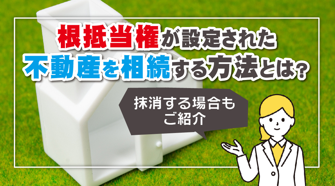 根抵当権が設定された不動産を相続する方法とは？抹消する場合もご紹介